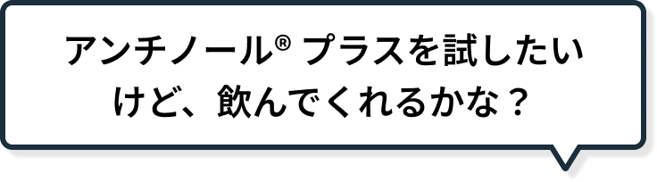 アンチノール<sup>®</sup> プラスを試したいけど、飲んでくれるかな？
